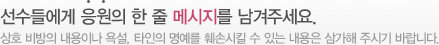 선수들에게 응원의 한 줄 메시지를 남겨주세요. - 상호 비방의 내용이나 욕설, 타인의 명예를 훼손시킬 수 있는 내용은 삼가해 주시기 바랍니다.